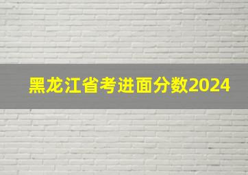 黑龙江省考进面分数2024