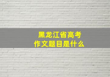 黑龙江省高考作文题目是什么