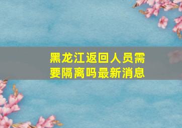 黑龙江返回人员需要隔离吗最新消息