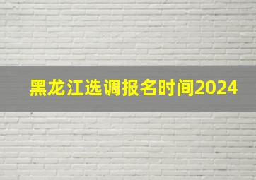 黑龙江选调报名时间2024