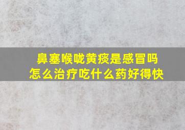 鼻塞喉咙黄痰是感冒吗怎么治疗吃什么药好得快