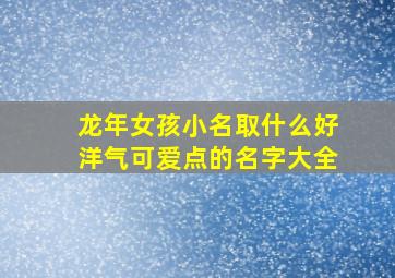 龙年女孩小名取什么好洋气可爱点的名字大全