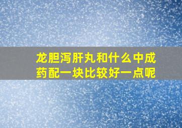 龙胆泻肝丸和什么中成药配一块比较好一点呢