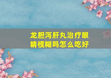 龙胆泻肝丸治疗眼睛模糊吗怎么吃好