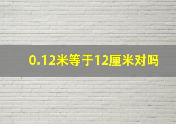 0.12米等于12厘米对吗