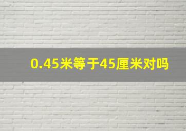 0.45米等于45厘米对吗