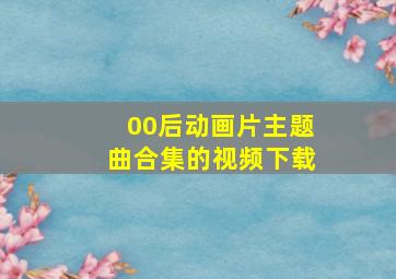 00后动画片主题曲合集的视频下载