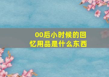 00后小时候的回忆用品是什么东西