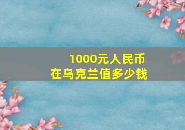 1000元人民币在乌克兰值多少钱