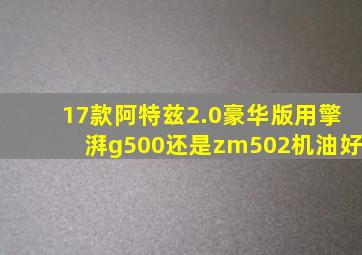 17款阿特兹2.0豪华版用擎湃g500还是zm502机油好