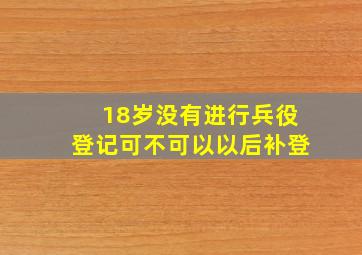 18岁没有进行兵役登记可不可以以后补登