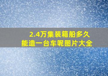 2.4万集装箱船多久能造一台车呢图片大全