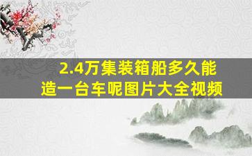 2.4万集装箱船多久能造一台车呢图片大全视频