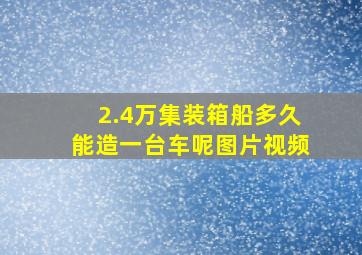 2.4万集装箱船多久能造一台车呢图片视频