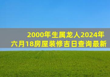 2000年生属龙人2024年六月18房屋装修吉日查询最新