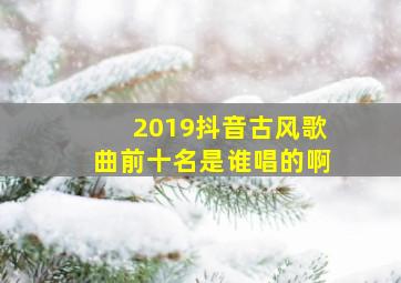 2019抖音古风歌曲前十名是谁唱的啊