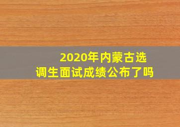 2020年内蒙古选调生面试成绩公布了吗