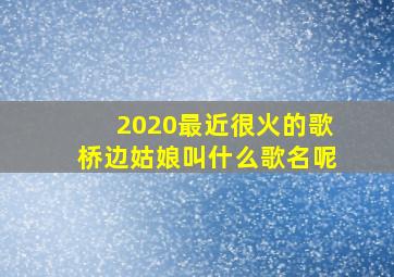 2020最近很火的歌桥边姑娘叫什么歌名呢