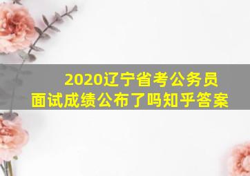 2020辽宁省考公务员面试成绩公布了吗知乎答案