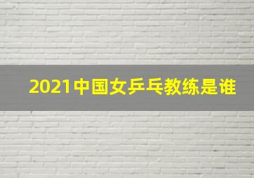 2021中国女乒乓教练是谁