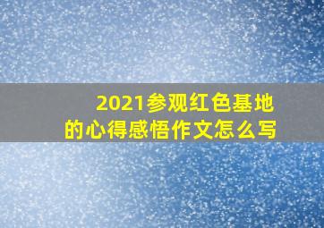 2021参观红色基地的心得感悟作文怎么写