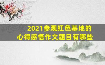 2021参观红色基地的心得感悟作文题目有哪些