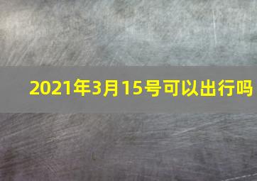 2021年3月15号可以出行吗