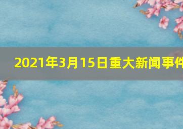 2021年3月15日重大新闻事件