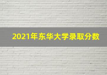 2021年东华大学录取分数