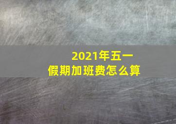 2021年五一假期加班费怎么算