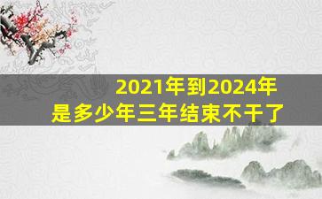 2021年到2024年是多少年三年结束不干了