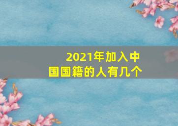 2021年加入中国国籍的人有几个