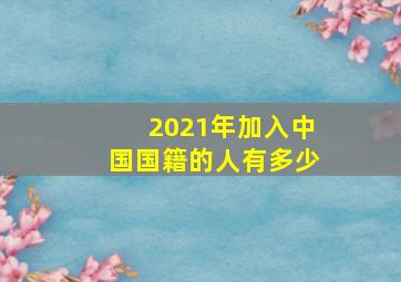 2021年加入中国国籍的人有多少