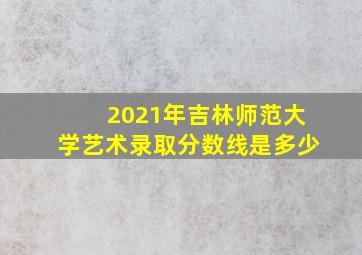 2021年吉林师范大学艺术录取分数线是多少