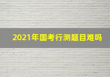 2021年国考行测题目难吗