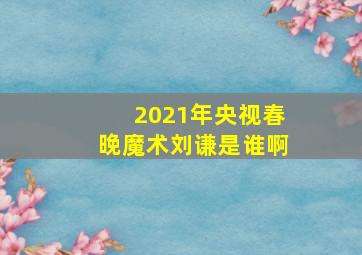 2021年央视春晚魔术刘谦是谁啊