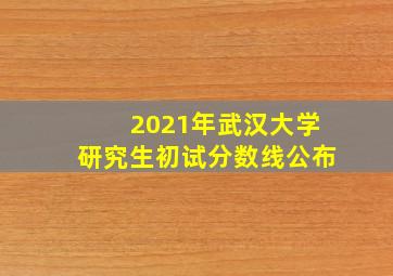 2021年武汉大学研究生初试分数线公布