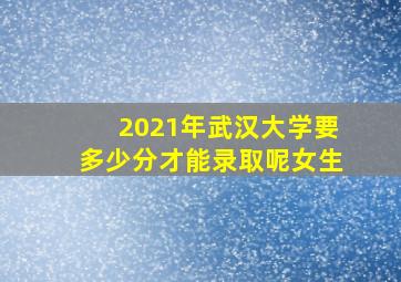 2021年武汉大学要多少分才能录取呢女生