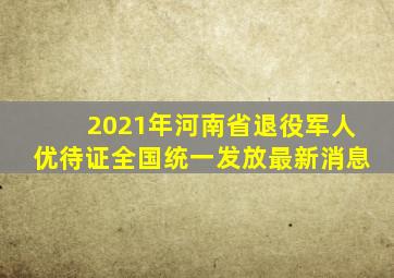 2021年河南省退役军人优待证全国统一发放最新消息