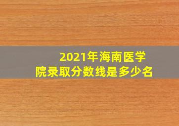 2021年海南医学院录取分数线是多少名