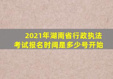 2021年湖南省行政执法考试报名时间是多少号开始