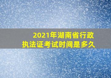 2021年湖南省行政执法证考试时间是多久