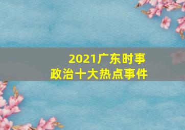 2021广东时事政治十大热点事件