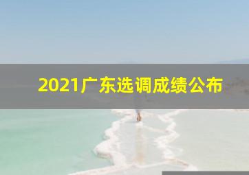 2021广东选调成绩公布