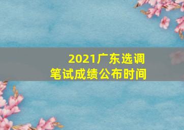 2021广东选调笔试成绩公布时间