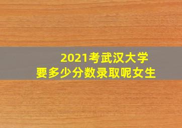 2021考武汉大学要多少分数录取呢女生