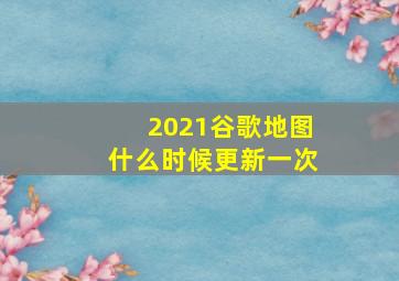 2021谷歌地图什么时候更新一次