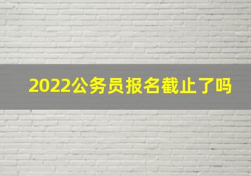 2022公务员报名截止了吗