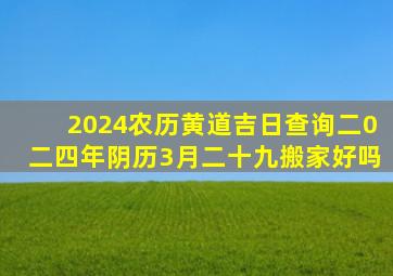 2024农历黄道吉日查询二0二四年阴历3月二十九搬家好吗