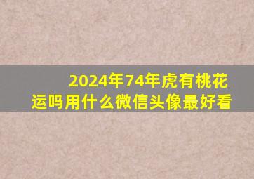 2024年74年虎有桃花运吗用什么微信头像最好看